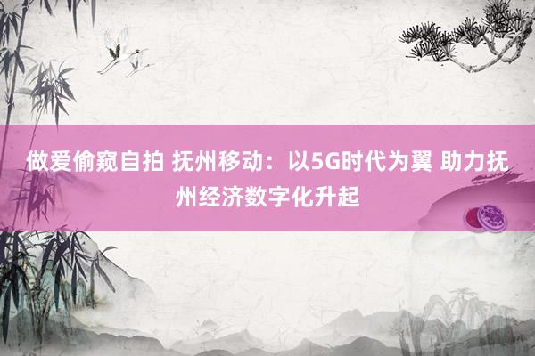 做爱偷窥自拍 抚州移动：以5G时代为翼 助力抚州经济数字化升起