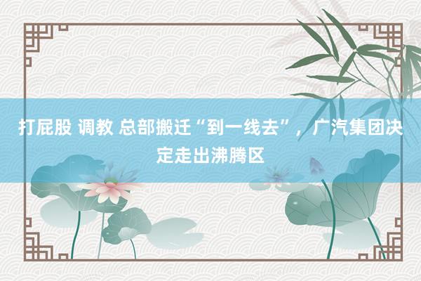 打屁股 调教 总部搬迁“到一线去”，广汽集团决定走出沸腾区