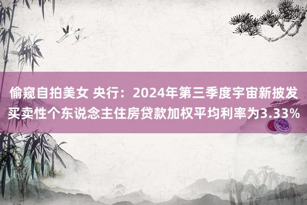 偷窥自拍美女 央行：2024年第三季度宇宙新披发买卖性个东说念主住房贷款加权平均利率为3.33%