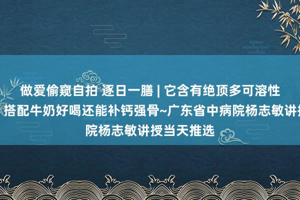 做爱偷窥自拍 逐日一膳 | 它含有绝顶多可溶性膳食纤维，搭配牛奶好喝还能补钙强骨~广东省中病院杨志敏讲授当天推选