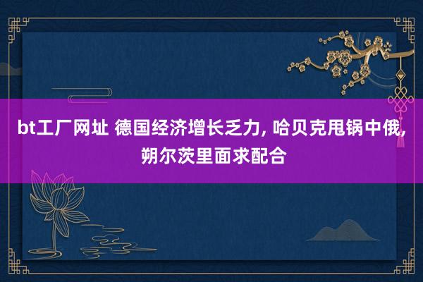 bt工厂网址 德国经济增长乏力， 哈贝克甩锅中俄， 朔尔茨里面求配合