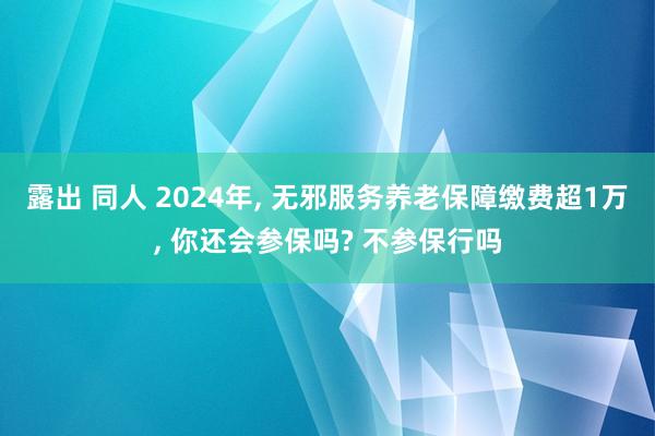 露出 同人 2024年， 无邪服务养老保障缴费超1万， 你还会参保吗? 不参保行吗
