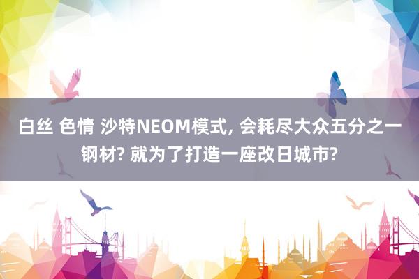 白丝 色情 沙特NEOM模式， 会耗尽大众五分之一钢材? 就为了打造一座改日城市?