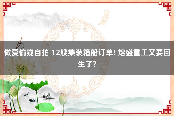 做爱偷窥自拍 12艘集装箱船订单! 熔盛重工又要回生了?
