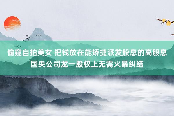 偷窥自拍美女 把钱放在能矫捷派发股息的高股息国央公司龙一股权上无需火暴纠结