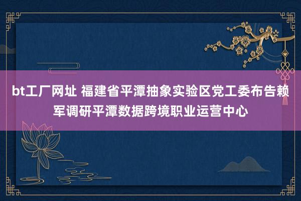 bt工厂网址 福建省平潭抽象实验区党工委布告赖军调研平潭数据跨境职业运营中心