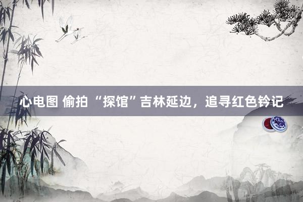 心电图 偷拍 “探馆”吉林延边，追寻红色钤记