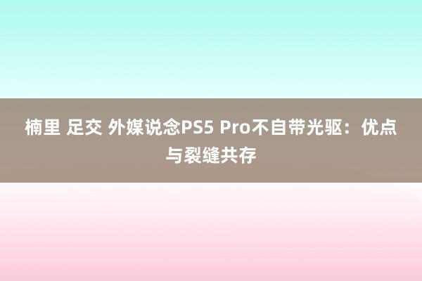 楠里 足交 外媒说念PS5 Pro不自带光驱：优点与裂缝共存