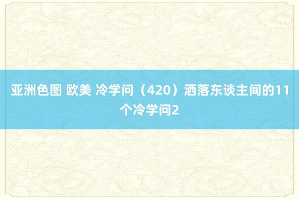 亚洲色图 欧美 冷学问（420）洒落东谈主间的11个冷学问2