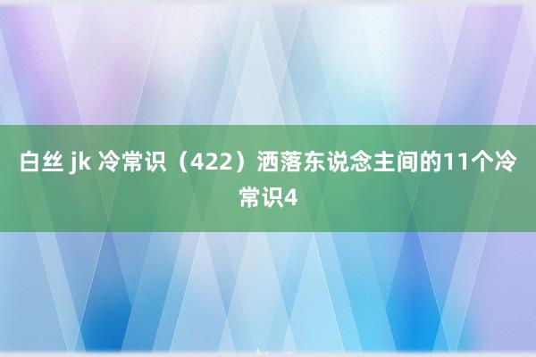 白丝 jk 冷常识（422）洒落东说念主间的11个冷常识4