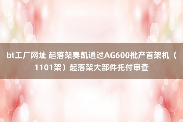 bt工厂网址 起落架奏凯通过AG600批产首架机（1101架）起落架大部件托付审查