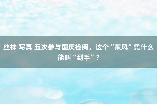 丝袜 写真 五次参与国庆检阅，这个“东风”凭什么能叫“到手”？