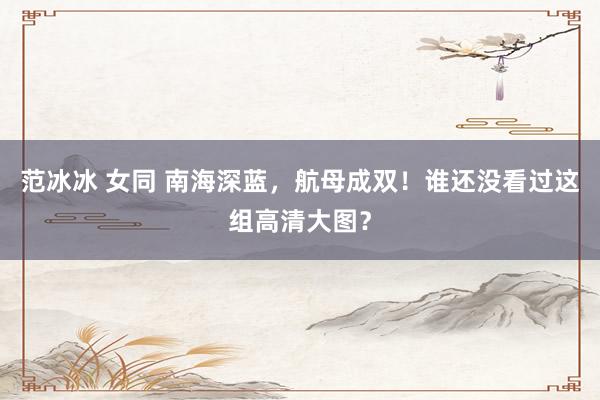 范冰冰 女同 南海深蓝，航母成双！谁还没看过这组高清大图？