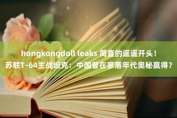 hongkongdoll leaks 简直的遥遥开头！苏联T-64主战坦克：中国曾在寥落年代奥秘赢得？