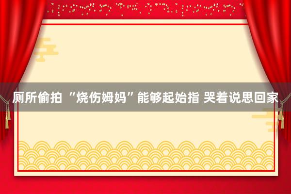 厕所偷拍 “烧伤姆妈”能够起始指 哭着说思回家