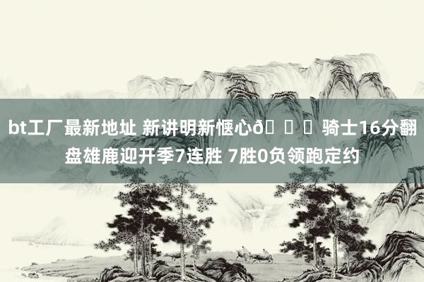 bt工厂最新地址 新讲明新惬心😏骑士16分翻盘雄鹿迎开季7连胜 7胜0负领跑定约