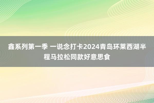 鑫系列第一季 一说念打卡2024青岛环莱西湖半程马拉松同款好意思食