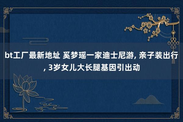 bt工厂最新地址 奚梦瑶一家迪士尼游， 亲子装出行， 3岁女儿大长腿基因引出动