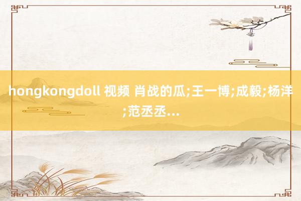 hongkongdoll 视频 肖战的瓜;王一博;成毅;杨洋;范丞丞...