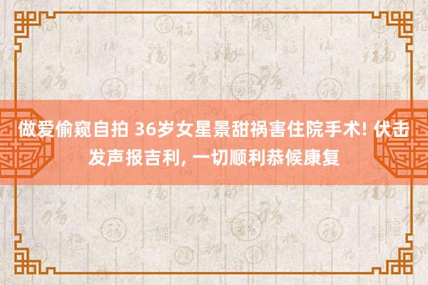 做爱偷窥自拍 36岁女星景甜祸害住院手术! 伏击发声报吉利， 一切顺利恭候康复