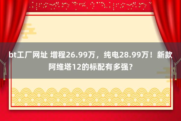 bt工厂网址 增程26.99万，纯电28.99万！新款阿维塔12的标配有多强？