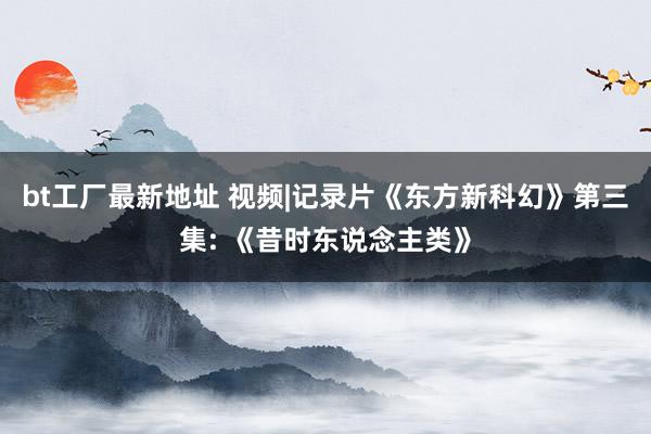 bt工厂最新地址 视频|记录片《东方新科幻》第三集: 《昔时东说念主类》