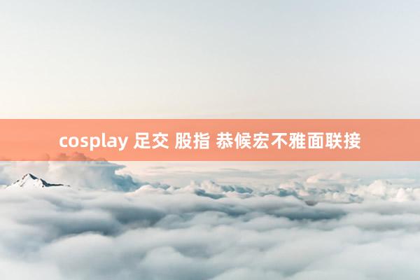 cosplay 足交 股指 恭候宏不雅面联接