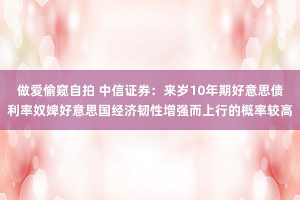 做爱偷窥自拍 中信证券：来岁10年期好意思债利率奴婢好意思国经济韧性增强而上行的概率较高