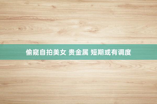 偷窥自拍美女 贵金属 短期或有调度