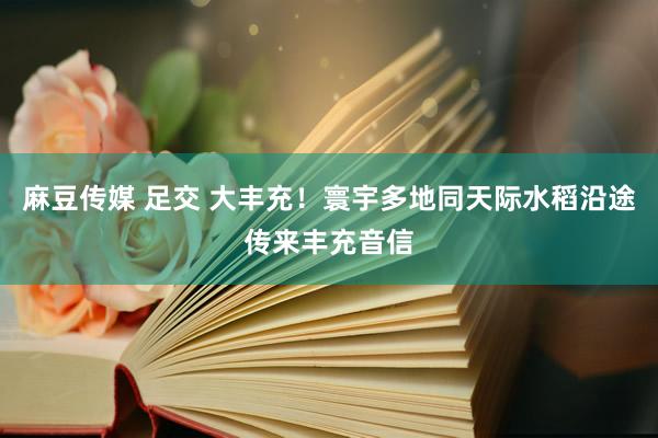 麻豆传媒 足交 大丰充！寰宇多地同天际水稻沿途传来丰充音信