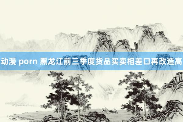 动漫 porn 黑龙江前三季度货品买卖相差口再改造高