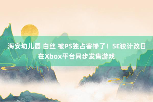 海安幼儿园 白丝 被PS独占害惨了！SE狡计改日在Xbox平台同步发售游戏