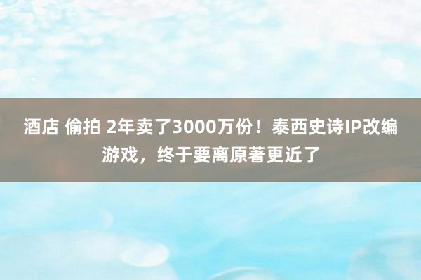 酒店 偷拍 2年卖了3000万份！泰西史诗IP改编游戏，终于要离原著更近了