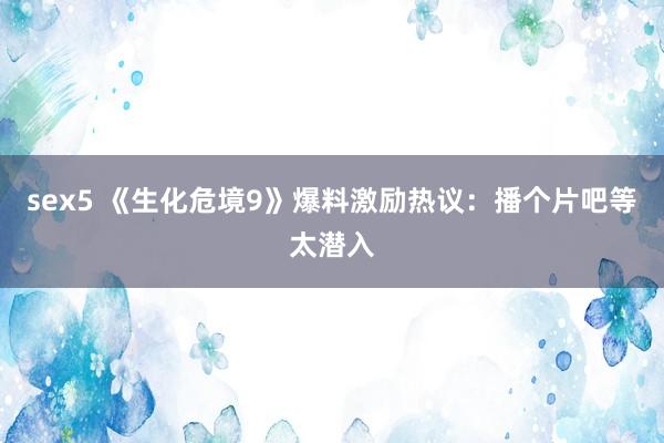 sex5 《生化危境9》爆料激励热议:播个片吧等太潜入