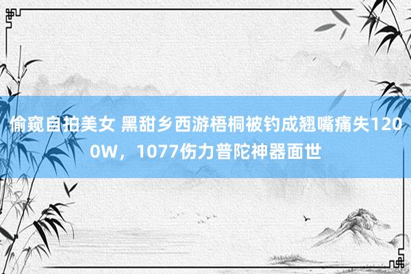 偷窥自拍美女 黑甜乡西游梧桐被钓成翘嘴痛失1200W，1077伤力普陀神器面世
