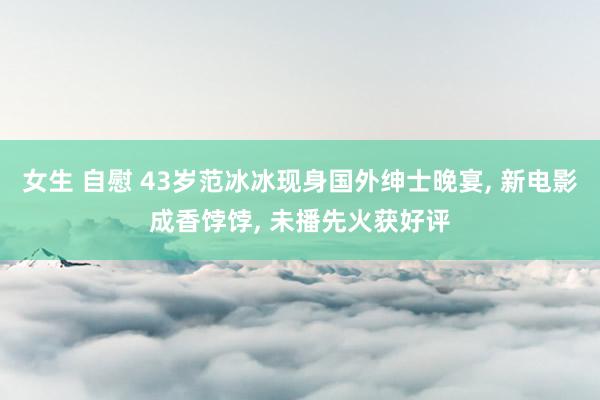 女生 自慰 43岁范冰冰现身国外绅士晚宴， 新电影成香饽饽， 未播先火获好评