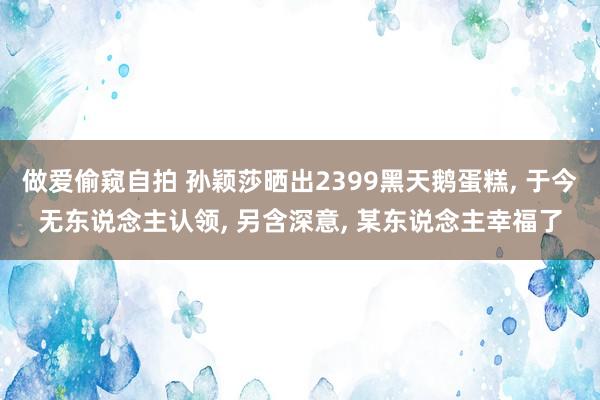 做爱偷窥自拍 孙颖莎晒出2399黑天鹅蛋糕， 于今无东说念主认领， 另含深意， 某东说念主幸福了