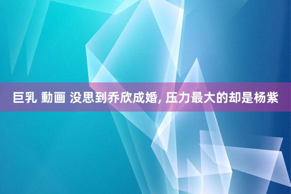 巨乳 動画 没思到乔欣成婚， 压力最大的却是杨紫