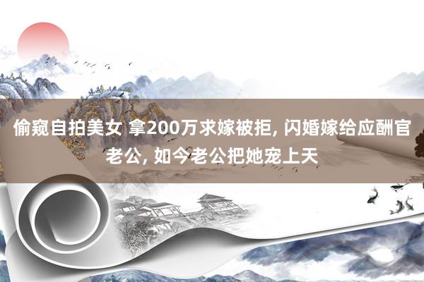 偷窥自拍美女 拿200万求嫁被拒， 闪婚嫁给应酬官老公， 如今老公把她宠上天