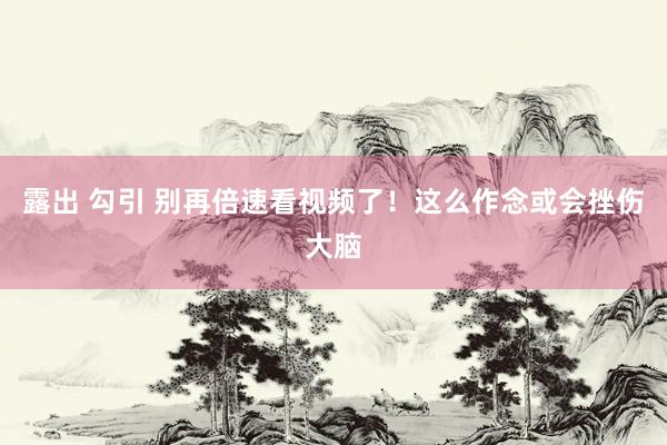 露出 勾引 别再倍速看视频了！这么作念或会挫伤大脑