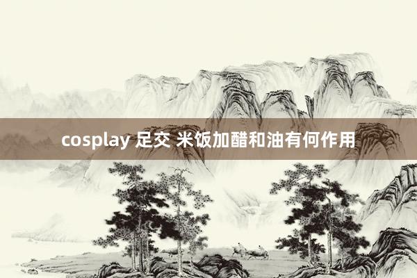 cosplay 足交 米饭加醋和油有何作用