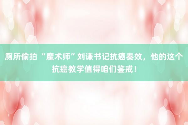 厕所偷拍 “魔术师”刘谦书记抗癌奏效，他的这个抗癌教学值得咱们鉴戒！