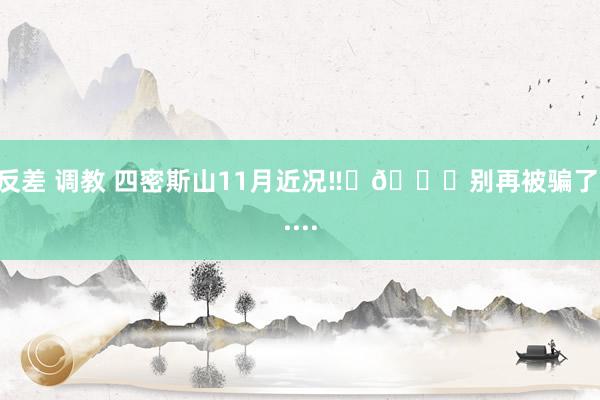 反差 调教 四密斯山11月近况‼️🉑别再被骗了.....