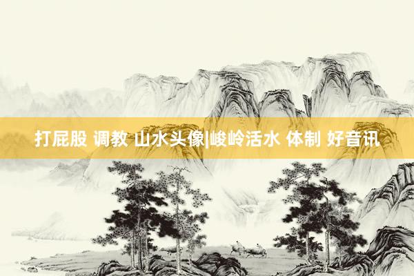 打屁股 调教 山水头像|峻岭活水 体制 好音讯