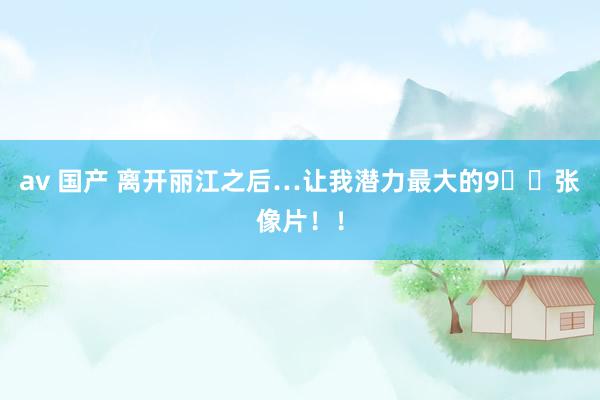 av 国产 离开丽江之后…让我潜力最大的9⃣️张像片！！
