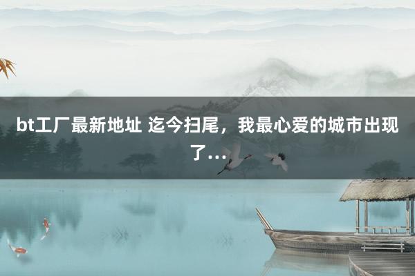 bt工厂最新地址 迄今扫尾,我最心爱的城市出现了…