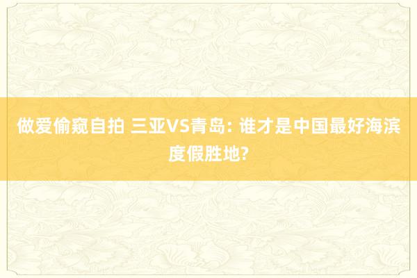 做爱偷窥自拍 三亚VS青岛: 谁才是中国最好海滨度假胜地?