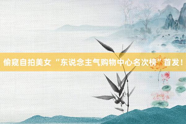 偷窥自拍美女 “东说念主气购物中心名次榜”首发！