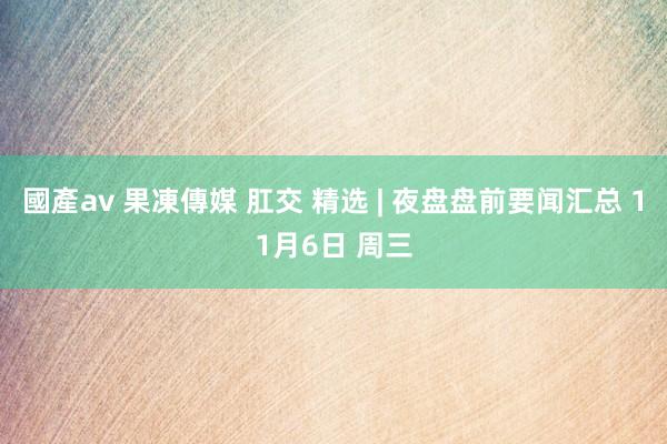國產av 果凍傳媒 肛交 精选 | 夜盘盘前要闻汇总 11月6日 周三