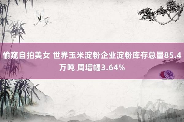 偷窥自拍美女 世界玉米淀粉企业淀粉库存总量85.4万吨 周增幅3.64%